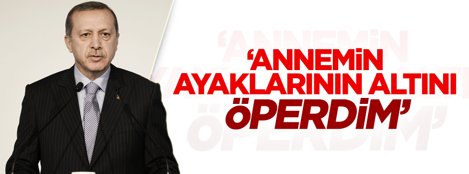 Erdoğan: Ben annemin ayaklarının altını öperdim