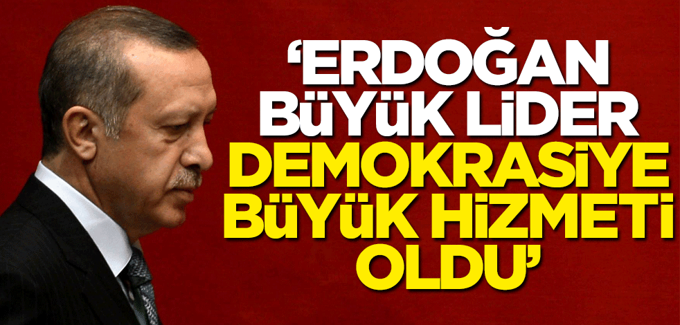 "Erdoğan büyük lider! Demokrasiye büyük hizmeti oldu"