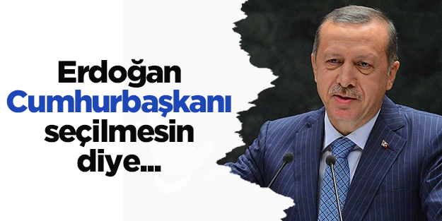 Erdoğan Cumhurbaşkanı seçilmesin diye...