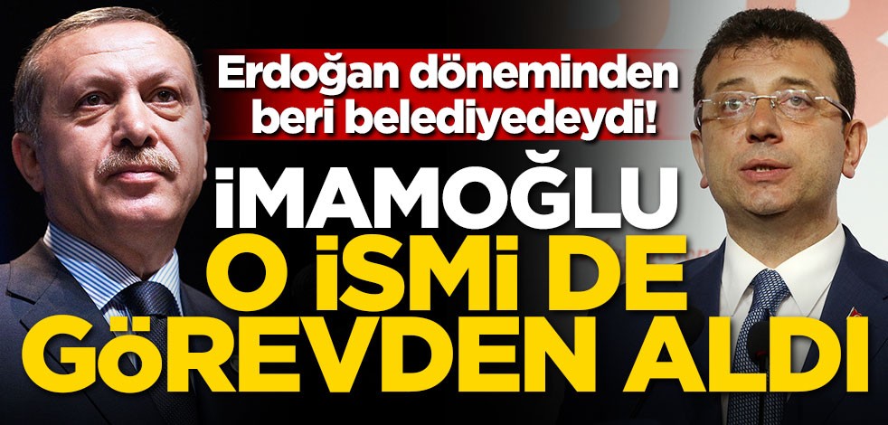 Erdoğan döneminden beri belediyedeydi! İmamoğlu o ismi de görevden aldı