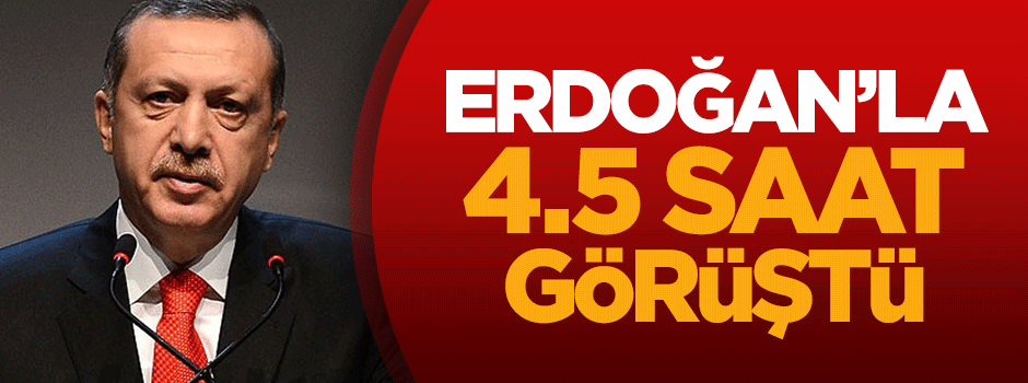 Erdoğan ile 4.5 saat görüştü