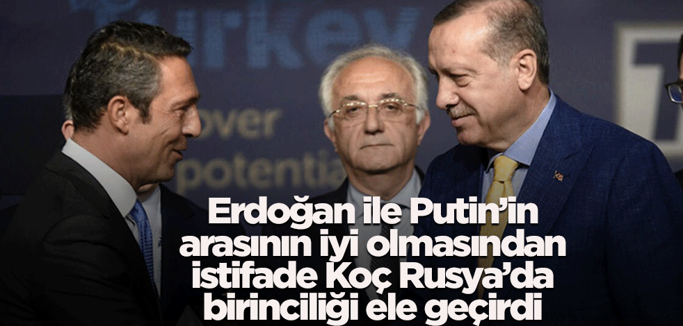 Erdoğan ile Putin’in arasının iyi olmasından istifade Koç Rusya’da birinciliği ele geçirdi
