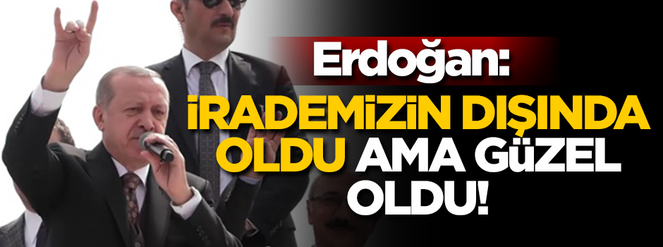 Erdoğan: İrademizin dışında oldu ama güzel oldu