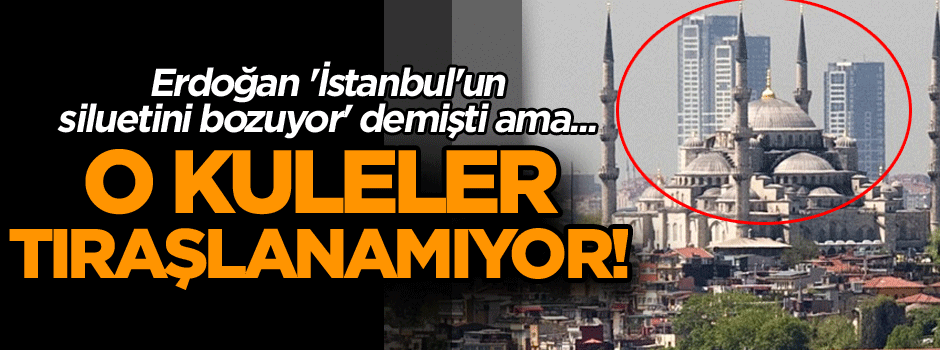 Erdoğan 'İstanbul'un siluetini bozuyor' demişti ama... O kuleler tıraşlanamıyor!
