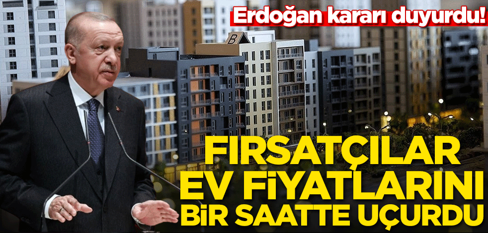Erdoğan kararı duyurdu! Fırsatçılar ev fiyatlarını bir saatte uçurdu