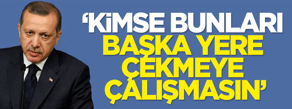 Erdoğan: Kimse bunları başka yere çekmeye çalışmasın
