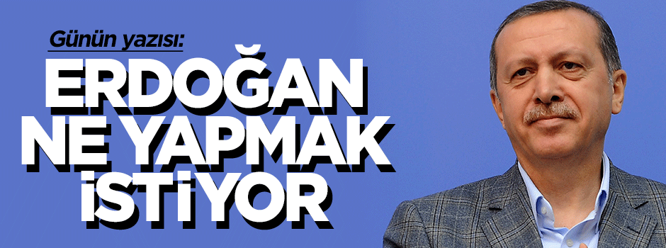 Erdoğan ne yapmak istiyor...