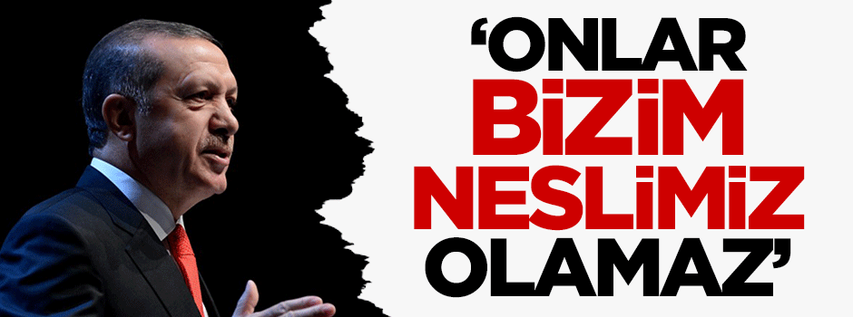Erdoğan: Onlar bizim neslimiz olamaz