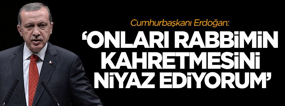 Erdoğan: Onları Rabbimin kahretmesini niyaz ediyorum