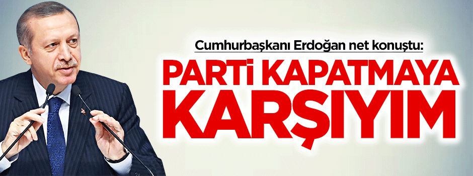 Erdoğan: Parti kapatmaya karşıyım