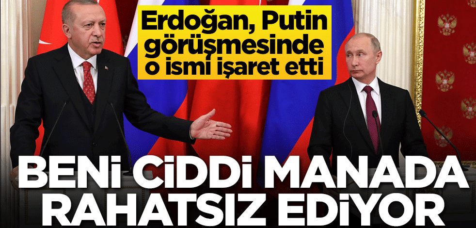 Erdoğan, Putin görüşmesinde o ismi işaret etti: Beni ciddi manada rahatsız ediyor