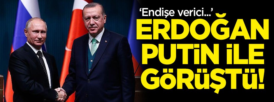 Erdoğan Putin ile görüştü: 'Endişe verici...'