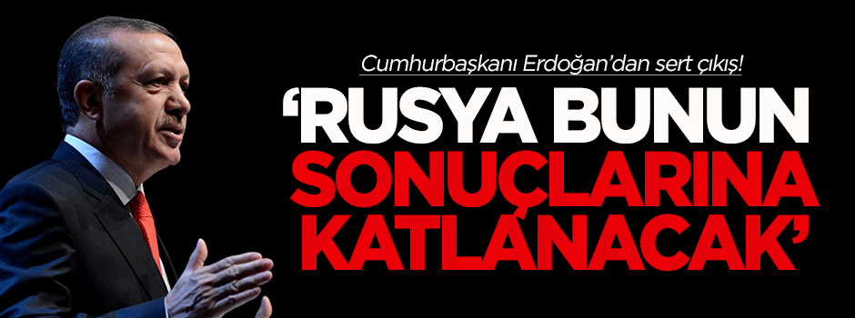 Erdoğan: Rusya bunun sonuçlarına katlanacaktır