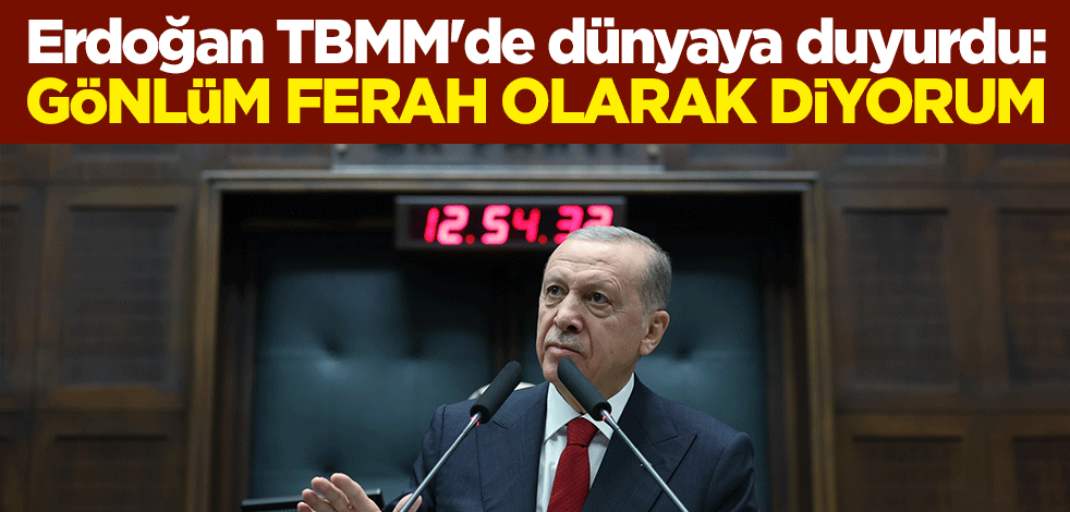 Erdoğan TBMM'de dünyaya duyurdu: Gönlüm ferah olarak diyorum