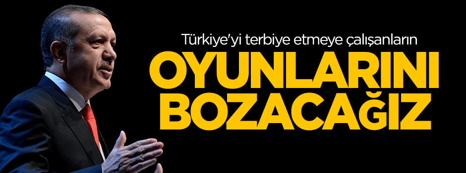 Erdoğan: Türkiye'yi terbiye etmeye çalışanların oyunlarını bozacağız