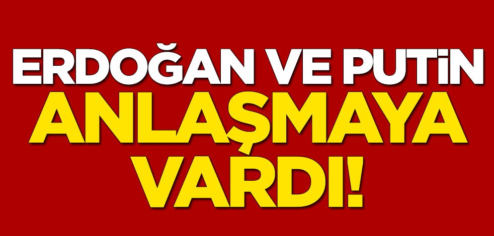 Erdoğan ve Putin anlaştı
