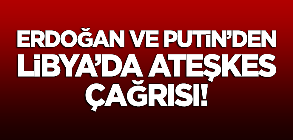 Erdoğan ve Putin'den Libya'da ateşkes çağrısı!