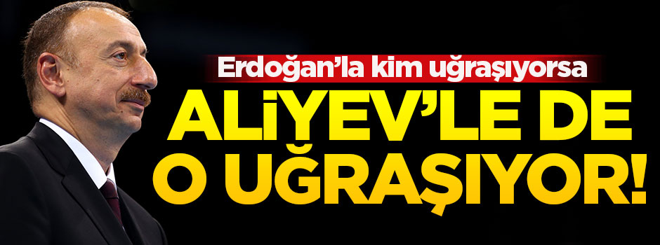 Erdoğan’la kim uğraşıyorsa Aliyev’le de o uğraşıyor...