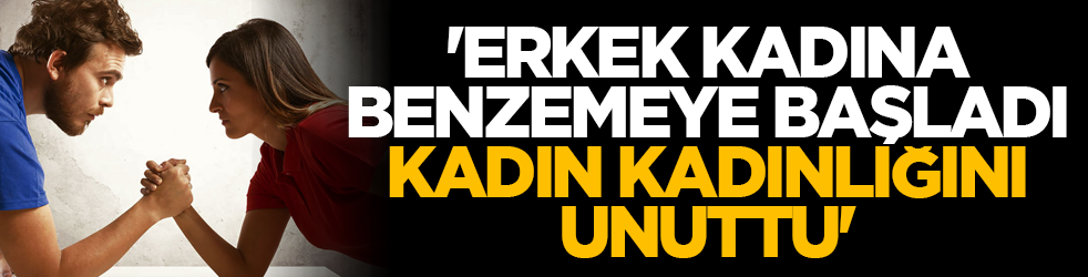 'Erkek kadına benzemeye başladı, kadın kadınlığını unuttu'