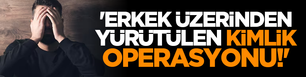 'Erkek üzerinden yürütülen kimlik operasyonu!'