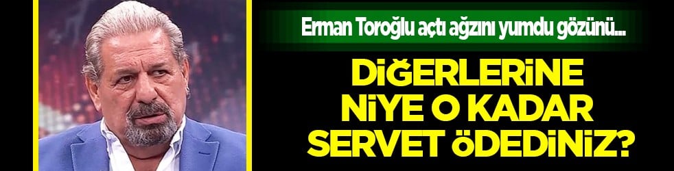 Erman Toroğlu açtı ağzını yumdu gözünü: 'Diğerlerine niye o kadar servet ödediniz?'