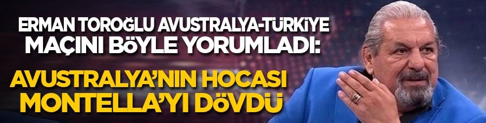 Erman Toroğlu Avustralya-Türkiye maçını böyle yorumladı: Avustralya’nın hocası Montella’yı dövdü