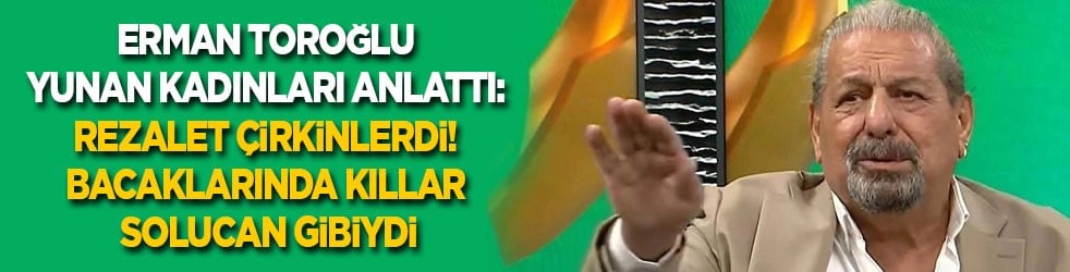Erman Toroğlu Yunan kadınları anlattı: Rezalet çirkinlerdi! Bacaklarında kıllar solucan gibiydi