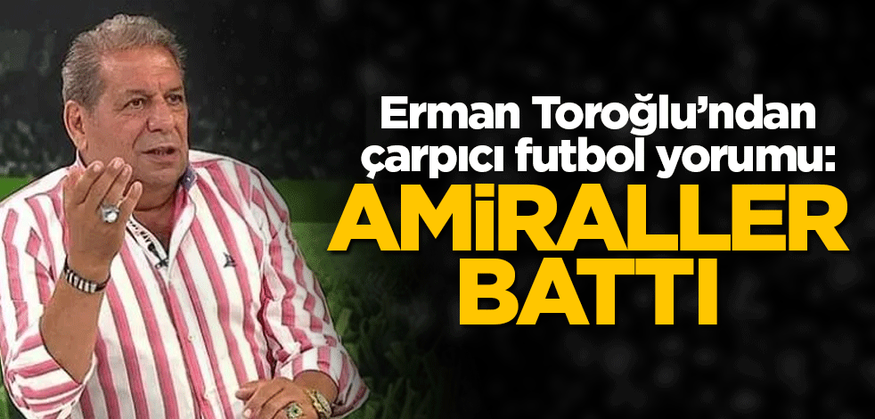Erman Toroğlu’ndan çarpıcı futbol yorumu: Amiraller battı