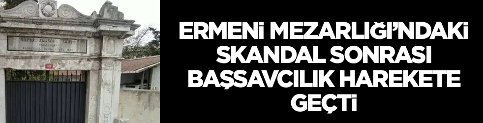 Ermeni Mezarlığı'ndaki skandal sonrası başsavcılık harekete geçti