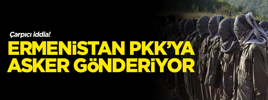 'Ermenistan PKK’ya asker gönderiyor!'