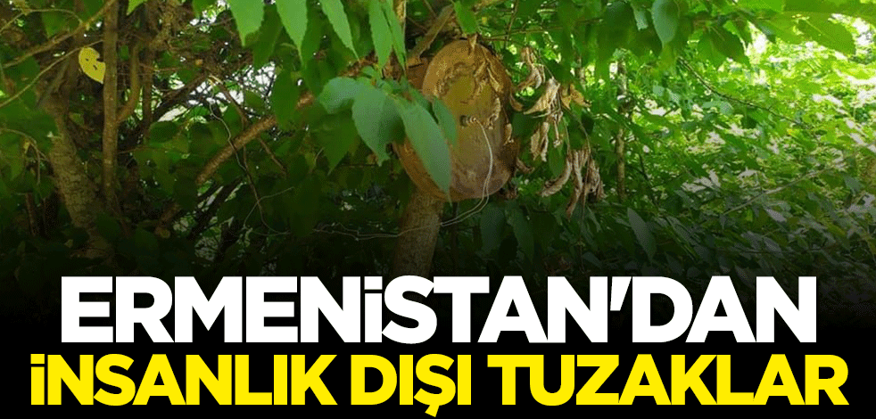 Ermenistan’dan insanlık dışı tuzaklar!
