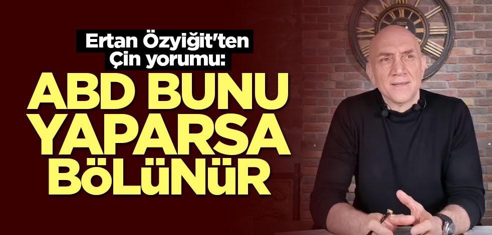 Ertan Özyiğit'ten Çin yorumu: ABD bunu yaparsa bölünür