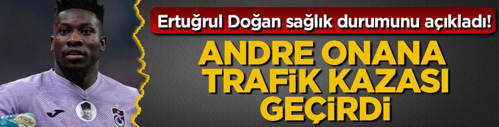 Ertuğrul Doğan sağlık durumunu açıkladı! Andre Onana trafik kazası geçirdi