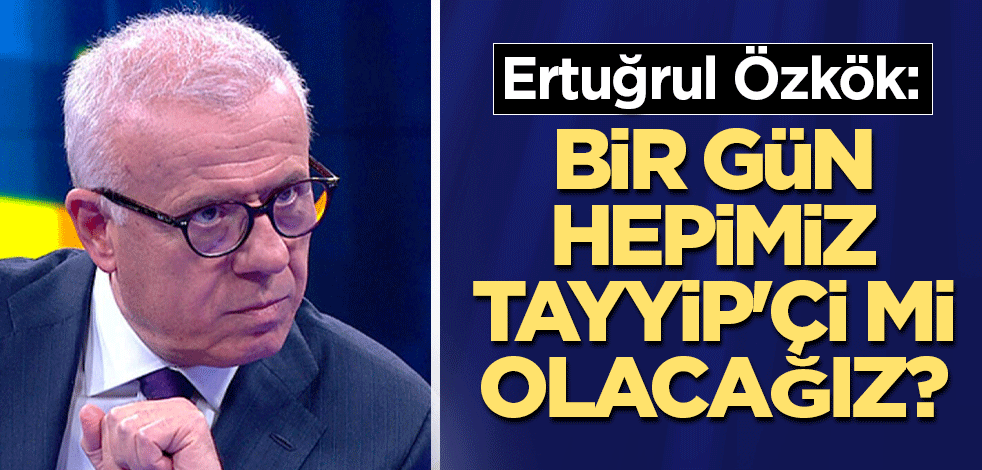 Ertuğrul Özkök: Bir gün hepimiz Tayyip'çi mi olacağız?