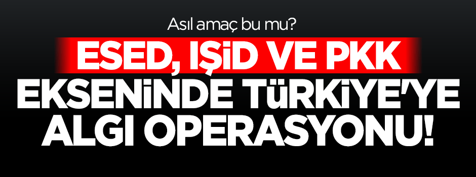 Esed ve PKK ekseninde Türkiye'ye algı operasyonu!