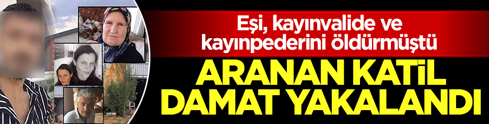 Eşi, kayınvalide ve kayınpederini öldürmüştü! Aile katliamında aranan katil damat yakalandı