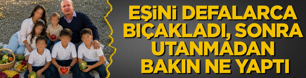 Eşini defalarca bıçakladı, sonrasında utanmadan bakın ne yaptı