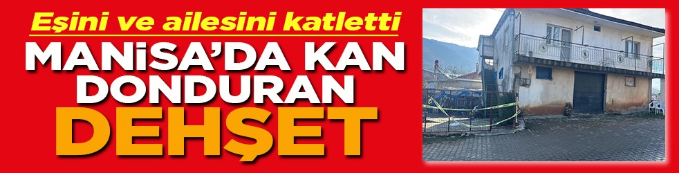 Eşini ve ailesini katletti Manisa'da kan donduran dehşet