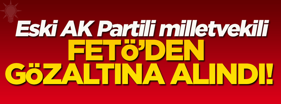Eski AK Parti milletvekili FETÖ'den gözaltına alındı