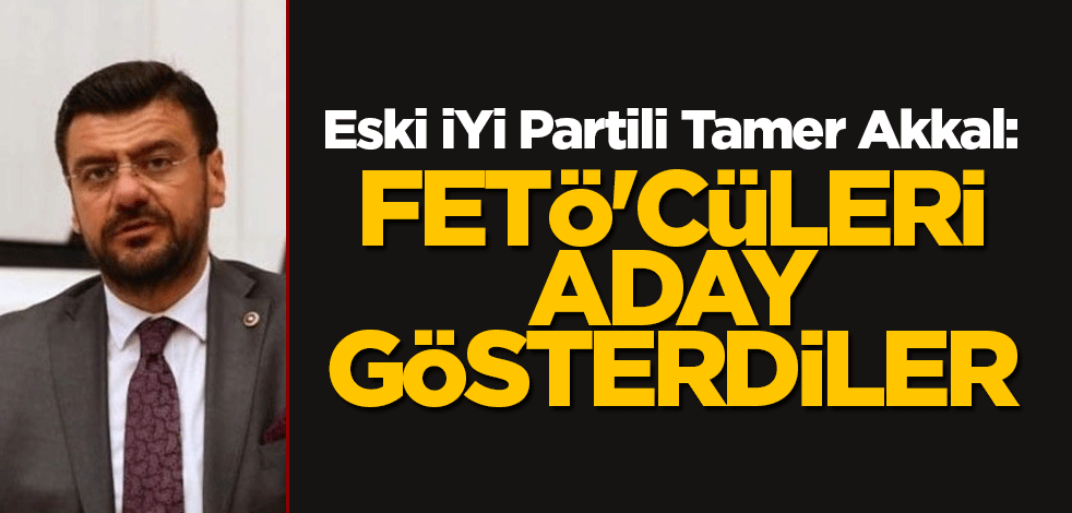 Eski İYİ Partili Tamer Akkal: FETÖ'cüleri aday gösterdiler