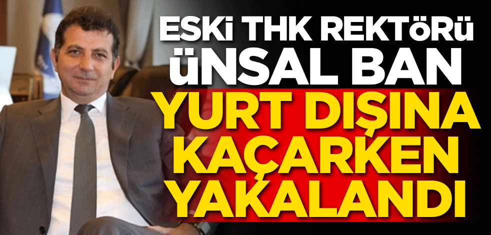Eski THK Üniversitesi Rektörü Ünsal Ban yurt dışına kaçarken yakalandı