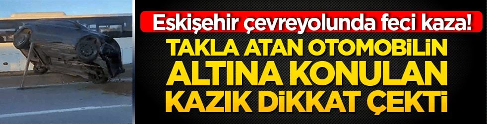 Eskişehir çevreyolunda feci kaza! Takla atan otomobilin altına konulan kazık dikkat çekti 