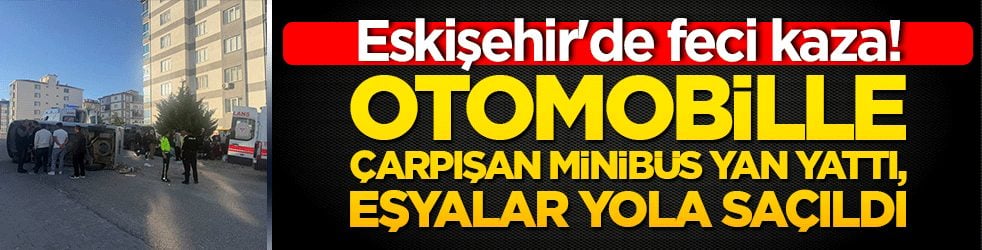 Eskişehir'de feci kaza! Otomobille çarpışan minibüs yan yattı, eşyalar yola saçıldı