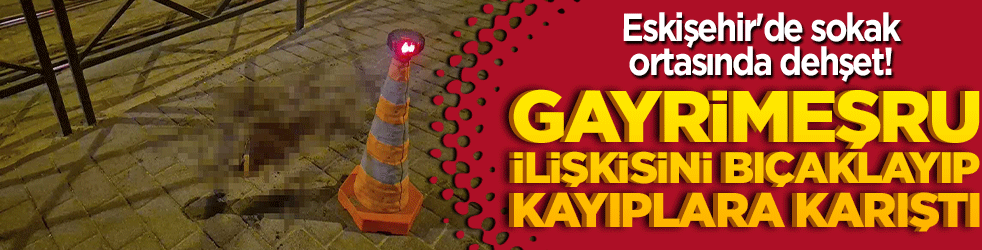 Eskişehir'de sokak ortasında dehşet! Gayrimeşru ilişkisini bıçaklayıp kayıplara karıştı!