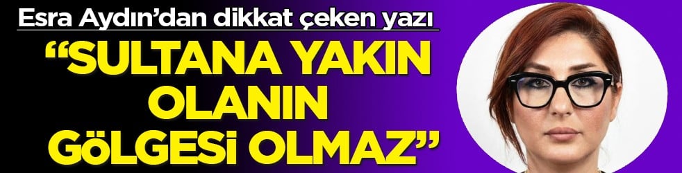 Esra Aydın’dan çarpıcı bir yazı: Sultana yakın olanın gölgesi olmaz