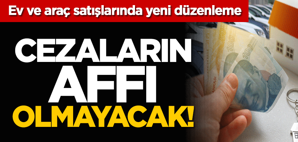 Ev ve araç satışlarında yeni düzenleme: Cezaların affı olmayacak!