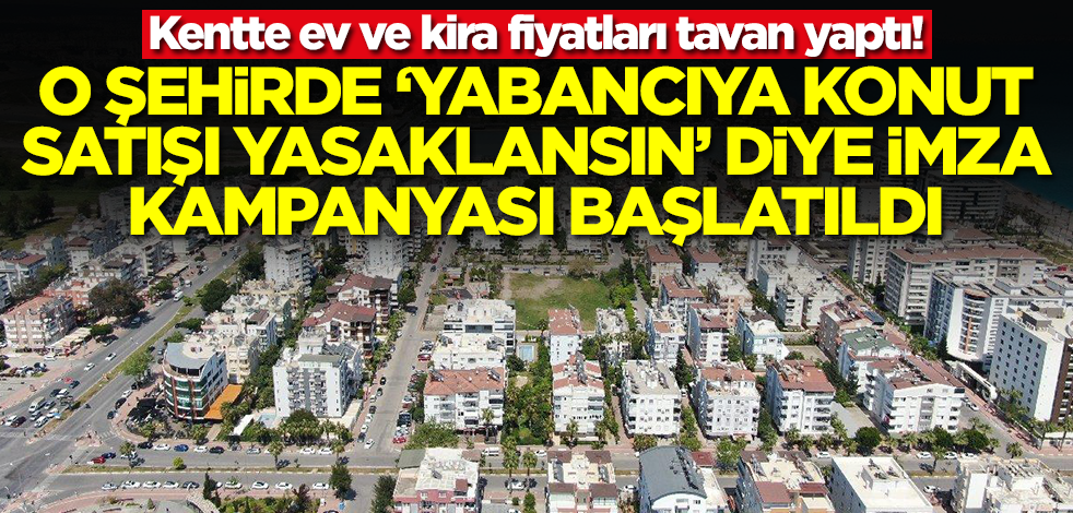 Ev ve kira fiyatları uçtu! O şehirde 'Yabancıya konut satışı yasaklansın' diye imza kampanyası başlatıldı