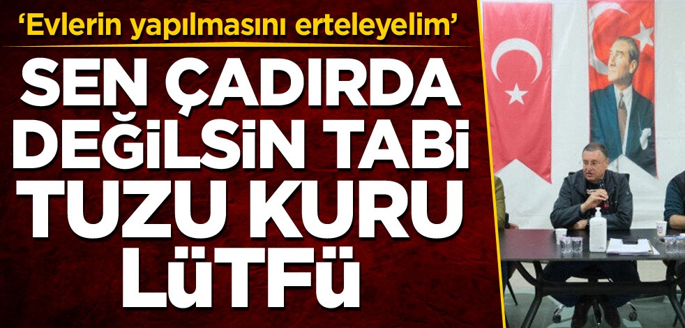 ‘Evlerin yapılmasını erteleyelim’ Sen çadırda değilsin tabi tuzu kuru Lütfü