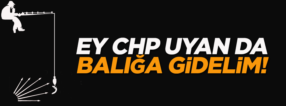 Ey CHP uyan da balığa gidelim!