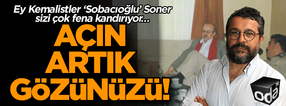 Ey Kemalistler ‘Sobacıoğlu’ Soner sizi çok fena kandırıyor… Açın artık gözünüzü!